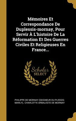 Mémoires Et Correspondance De Duplessis-mornay, Pour Servir À L'histoire De La Réformation Et Des Guerres Civiles Et Religieuses En France... by Philippe de Mornay (Seigneur Du Plessis-