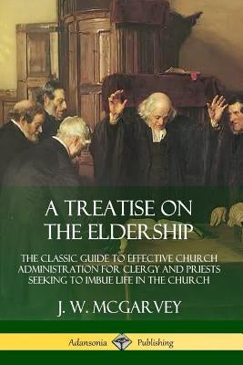 A Treatise on the Eldership: The Classic Guide to Effective Church Administration for Clergy and Priests Seeking to Imbue Life in the Church by McGarvey, J. W.