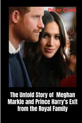 The Untold Story of Meghan Markle and Prince Harry's Exit from the Royal Family by Clark, Peter