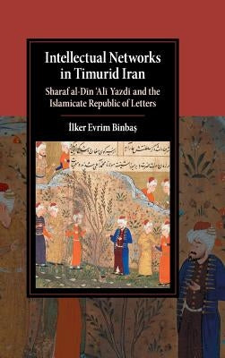 Intellectual Networks in Timurid Iran: Sharaf Al-Dīn 'Alī Yazdī And the Islamicate Republic of Letters by Binbaş, İlker Evrim