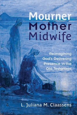 Mourner, Mother, Midwife: Reimagining God's Delivering Presence in the Old Testament by Claassens, L. Juliana M.