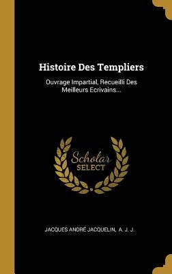 Histoire Des Templiers: Ouvrage Impartial, Recueilli Des Meilleurs Ecrivains... by Jacquelin, Jacques André