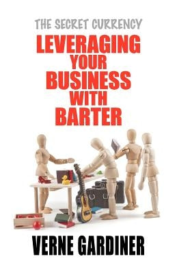 Leveraging Your Business With Barter: The Secret Currency by Gardiner, Verne