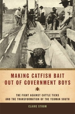 Making Catfish Bait Out of Government Boys: The Fight Against Cattle Ticks and the Transformation of the Yeoman South by Strom, Claire