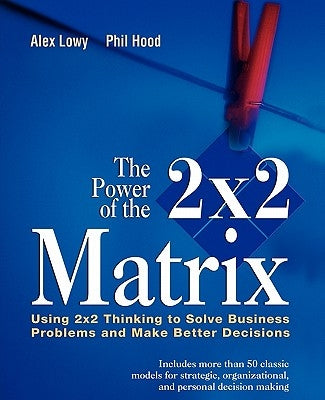 The Power of the 2 X 2 Matrix: Using 2 X 2 Thinking to Solve Business Problems and Make Better Decisions by Lowy, Alex