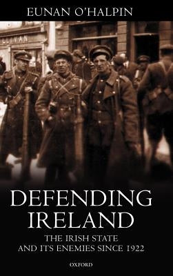 Defending Ireland: The Irish State and Its Enemies Since 1922 by O'Halpin, Eunan