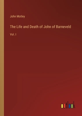 The Life and Death of John of Barneveld: Vol. I by Motley, John