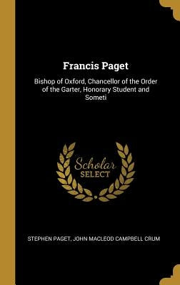 Francis Paget: Bishop of Oxford, Chancellor of the Order of the Garter, Honorary Student and Someti by Paget, Stephen