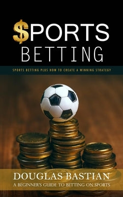 Sports Betting: Sports Betting Plus How to Create a Winning Strategy (A Beginner's Guide to Betting on Sports) by Bastian, Douglas