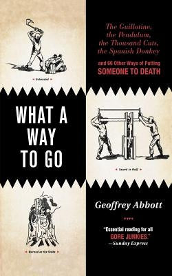 What a Way to Go: The Guillotine, the Pendulum, the Thousand Cuts, the Spanish Donkey, and 66 Other Ways of Putting Someone to Death by Abbott, Geoffrey