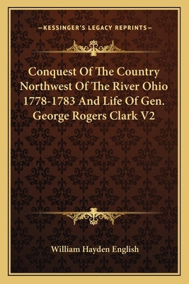 Conquest of the Country Northwest of the River Ohio 1778-1783 and Life of Gen. George Rogers Clark V2 by English, William Hayden