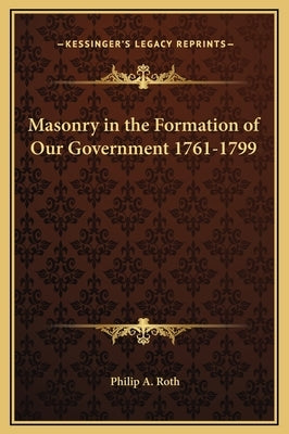 Masonry in the Formation of Our Government 1761-1799 by Roth, Philip A.