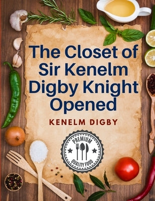 The Closet of Sir Kenelm Digby Knight Opened: A Cookbook Written by an English Courtier and Diplomat by Kenelm Digby