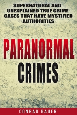 Paranormal Crimes: Supernatural and Unexplained True Crime Cases that Have Mystified Authorities by Bauer, Conrad
