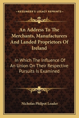 An Address To The Merchants, Manufacturers And Landed Proprietors Of Ireland: In Which The Influence Of An Union On Their Respective Pursuits Is Exami by Leader, Nicholas Philpot