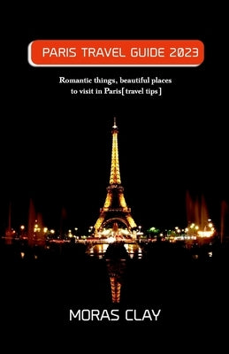 Paris Travel Guide 2023: Romantic things, beautiful places to visit in Paris[travel tips] by Clay, Moras