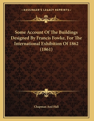 Some Account Of The Buildings Designed By Francis Fowke, For The International Exhibition Of 1862 (1861) by Chapman and Hall
