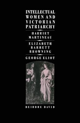 Intellectual Women and Victorian Patriarchy: Harriet Martineau, Elizabeth Barrett Browning, George Eliot by David, Deirdre