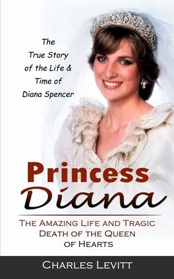 Princess Diana: The True Story of the Life & Time of Diana Spencer (The Amazing Life and Tragic Death of the Queen of Hearts) by Levitt, Charles