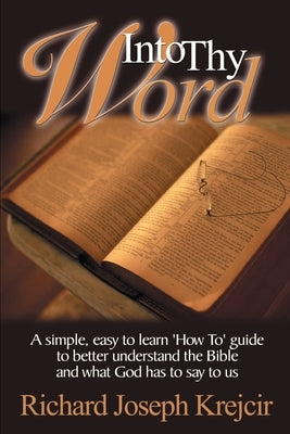Into Thy Word: A Simple, Easy to Learn "How To" Guide to Better Understand the Bible and What God Has to Say to Us. by Krejcir, Richard Joseph