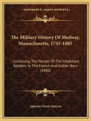 The Military History Of Medway, Massachusetts, 1745-1885: Containing The Names Of The Inhabitant Soldiers In The French And Indian Wars (1886) by Jameson, Ephraim Orcutt