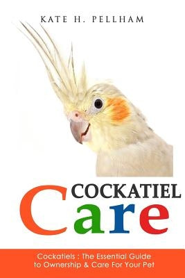 Cockatiels: The Essential Guide to Ownership, Care, & Training For Your Pet by Pellham, Kate H.