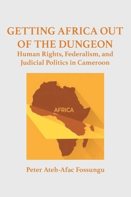 Getting Africa Out of the Dungeon: Human Rights, Federalism, and Judicial Politics in Cameroon by Fossungu, Peter Ateh-Afac