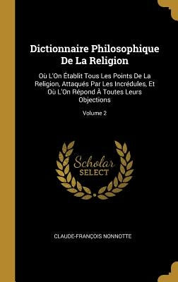 Dictionnaire Philosophique De La Religion: Où L'On Établit Tous Les Points De La Religion, Attaqués Par Les Incrédules, Et Où L'On Répond À Toutes Leu by Nonnotte, Claude-Fran&#231;ois