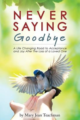 Never Saying Goodbye: A Life Changing Road to Acceptance and Joy After The Loss of a Loved One by Teachman, Mary Jean