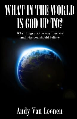 What in the World is God Up To?: Why things are the way they are and why you should believe by Van Loenen, Andy