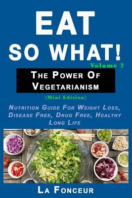 Eat So What! The Power of Vegetarianism Volume 2: Nutrition guide for weight loss, disease free, drug free, healthy long life by Fonceur, La