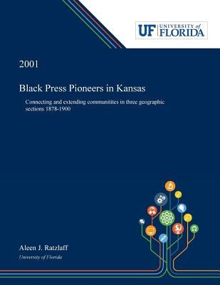Black Press Pioneers in Kansas: Connecting and Extending Communitites in Three Geographic Sections 1878-1900 by Ratzlaff, Aleen
