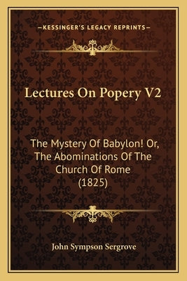 Lectures On Popery V2: The Mystery Of Babylon! Or, The Abominations Of The Church Of Rome (1825) by Sergrove, John Sympson