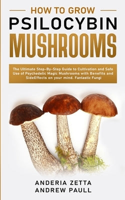 How to Grow Psilocybin Mushrooms: The Ultimate Step-By-Step Guide to Cultivation and Safe Use of Psychedelic Magic Mushrooms with Benefits and Side Ef by Andrew Paull, Anderia Zetta