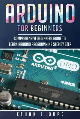 Arduino for Beginners: Comprehensive Beginners Guide to Learn Arduino Programming Step by Step by Thorpe, Ethan