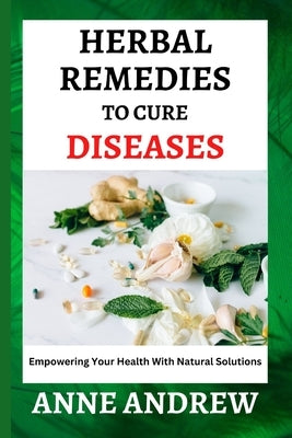 Herbal Remedies To Cure Diseases: Empowering Your Health With Natural Solutions by Andrew, Anne