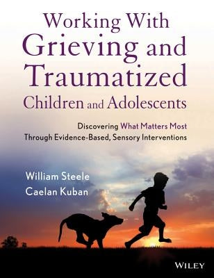 Working with Grieving and Traumatized Children and Adolescents: Discovering What Matters Most Through Evidence-Based, Sensory Interventions by Steele, William