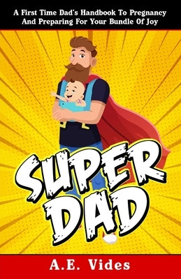 Super Dad: A First Time Dad's Handbook To Pregnancy And Preparing For Your Bundle Of Joy by Vides, A. E.