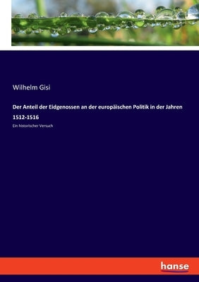 Der Anteil der Eidgenossen an der europäischen Politik in der Jahren 1512-1516: Ein historischer Versuch by Gisi, Wilhelm