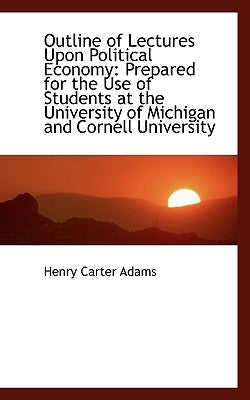 Outline of Lectures Upon Political Economy: Prepared for the Use of Students at the University of Mi by Adams, Henry Carter