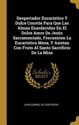 Despertador Eucarístico Y Dulce Convite Para Que Las Almas Enardecidas En El Dulce Amor De Jesús Sacramentado, Frecuenten La Eucarística Mesa, Y Asist by Juan Gabriel de Contreras