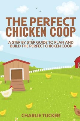The Perfect Chicken Coop: A Step by Step Guide to Plan and Build the Perfect Chicken Coop by Tucker, Charlie