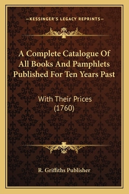 A Complete Catalogue Of All Books And Pamphlets Published For Ten Years Past: With Their Prices (1760) by R. Griffiths Publisher