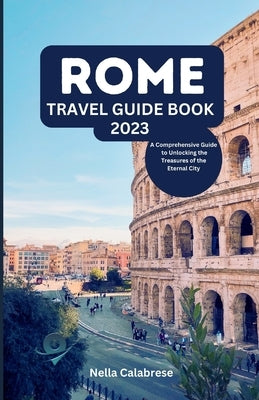 Rome Travel Guide Book 2023: A Comprehensive Guide to Unlocking the Treasures of the Eternal City by Calabrese, Nella