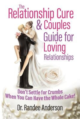 The Relationship Cure & Couples Guide for Loving Relationships: Don't Settle for the Crumbs When You Can Have the Whole Cake by Anderson, Randee