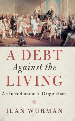 A Debt Against the Living: An Introduction to Originalism by Wurman, Ilan