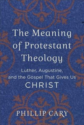 The Meaning of Protestant Theology: Luther, Augustine, and the Gospel That Gives Us Christ by Cary, Phillip
