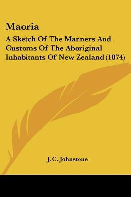 Maoria: A Sketch Of The Manners And Customs Of The Aboriginal Inhabitants Of New Zealand (1874) by Johnstone, J. C.