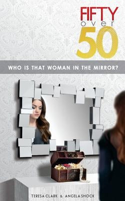 Fifty Over 50: Who Is That Woman In The Mirror? by Clark, Teresa