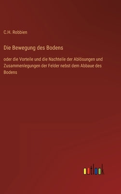 Die Bewegung des Bodens: oder die Vorteile und die Nachteile der Ablösungen und Zusammenlegungen der Felder nebst dem Abbaue des Bodens by Robbien, C. H.